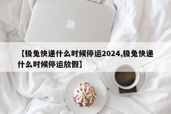 【极兔快递什么时候停运2024,极兔快递什么时候停运放假】