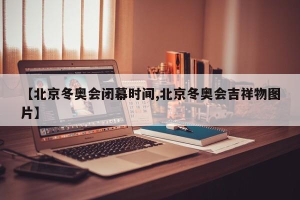 【北京冬奥会闭幕时间,北京冬奥会吉祥物图片】