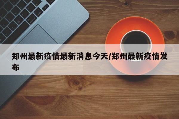 郑州最新疫情最新消息今天/郑州最新疫情发布