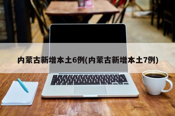 内蒙古新增本土6例(内蒙古新增本土7例)