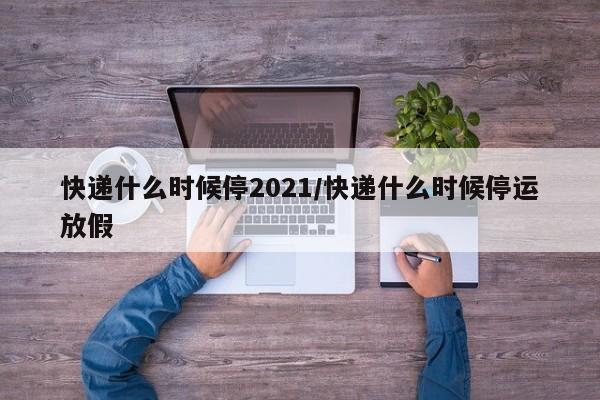 快递什么时候停2021/快递什么时候停运放假