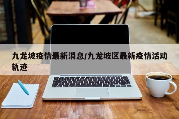 九龙坡疫情最新消息/九龙坡区最新疫情活动轨迹