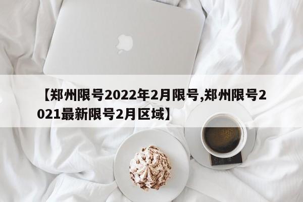 【郑州限号2022年2月限号,郑州限号2021最新限号2月区域】
