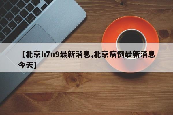 【北京h7n9最新消息,北京病例最新消息今天】