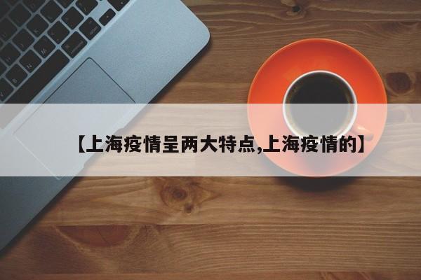 【上海疫情呈两大特点,上海疫情的】