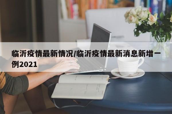 临沂疫情最新情况/临沂疫情最新消息新增一例2021