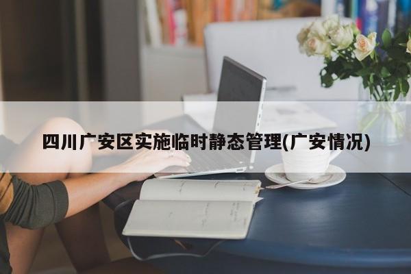 四川广安区实施临时静态管理(广安情况)
