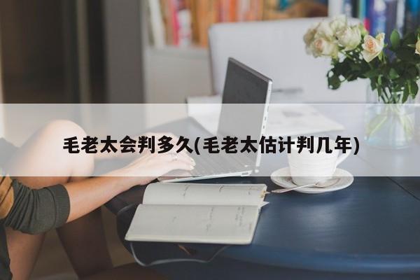 毛老太会判多久(毛老太估计判几年)
