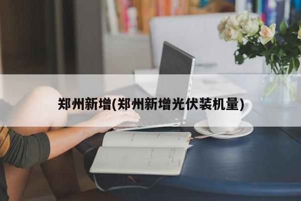 郑州新增(郑州新增光伏装机量)