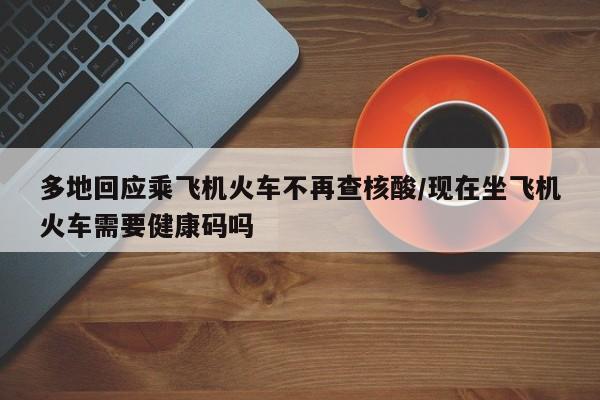 多地回应乘飞机火车不再查核酸/现在坐飞机火车需要健康码吗