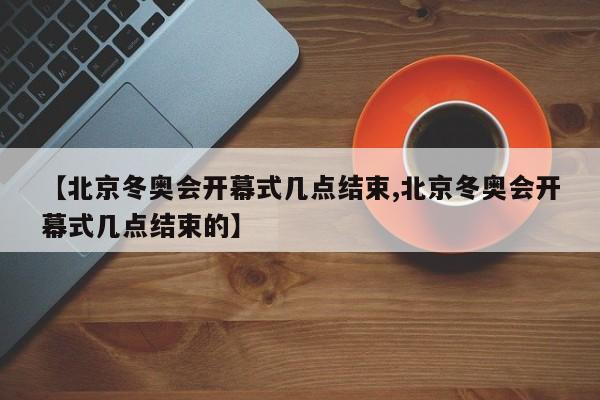 【北京冬奥会开幕式几点结束,北京冬奥会开幕式几点结束的】