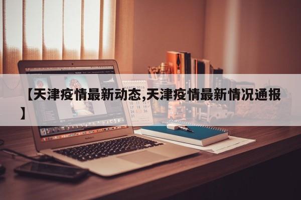 【天津疫情最新动态,天津疫情最新情况通报】