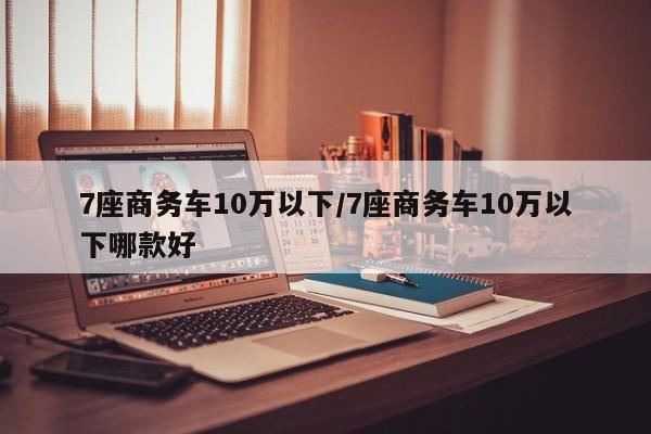 7座商务车10万以下/7座商务车10万以下哪款好