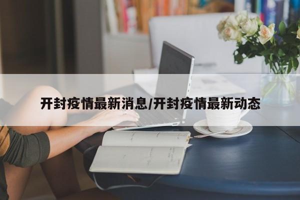 开封疫情最新消息/开封疫情最新动态