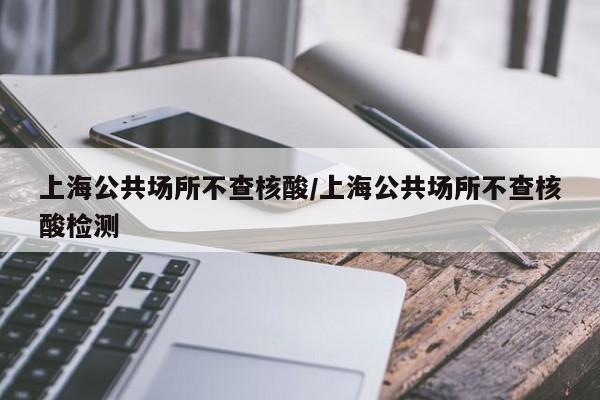 上海公共场所不查核酸/上海公共场所不查核酸检测