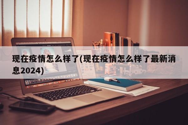 现在疫情怎么样了(现在疫情怎么样了最新消息2024)