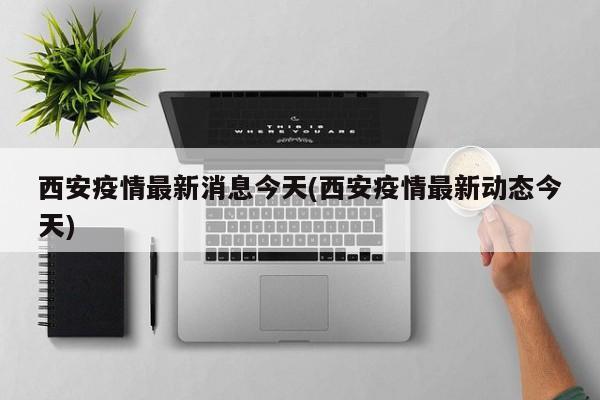 西安疫情最新消息今天(西安疫情最新动态今天)