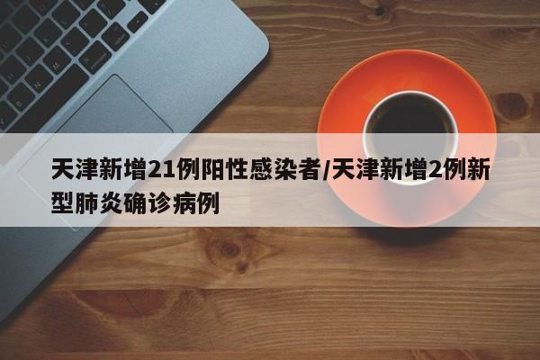 天津新增21例阳性感染者/天津新增2例新型肺炎确诊病例