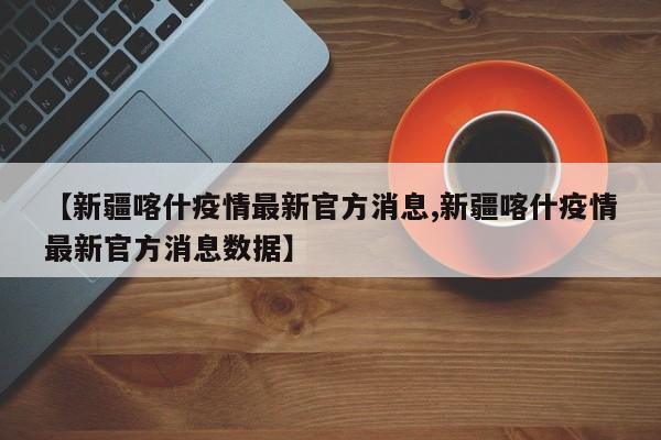 【新疆喀什疫情最新官方消息,新疆喀什疫情最新官方消息数据】