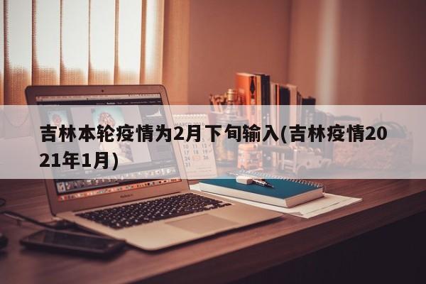 吉林本轮疫情为2月下旬输入(吉林疫情2021年1月)