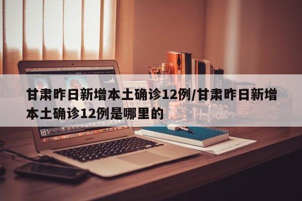 甘肃昨日新增本土确诊12例/甘肃昨日新增本土确诊12例是哪里的