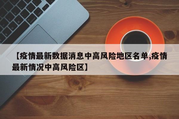 【疫情最新数据消息中高风险地区名单,疫情最新情况中高风险区】