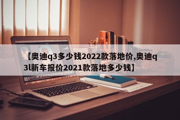 【奥迪q3多少钱2022款落地价,奥迪q3l新车报价2021款落地多少钱】