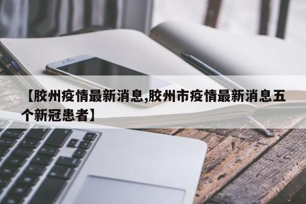 【胶州疫情最新消息,胶州市疫情最新消息五个新冠患者】