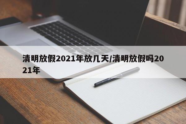 清明放假2021年放几天/清明放假吗2021年