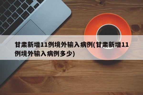 甘肃新增11例境外输入病例(甘肃新增11例境外输入病例多少)