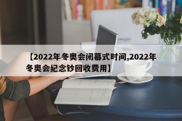【2022年冬奥会闭幕式时间,2022年冬奥会纪念钞回收费用】