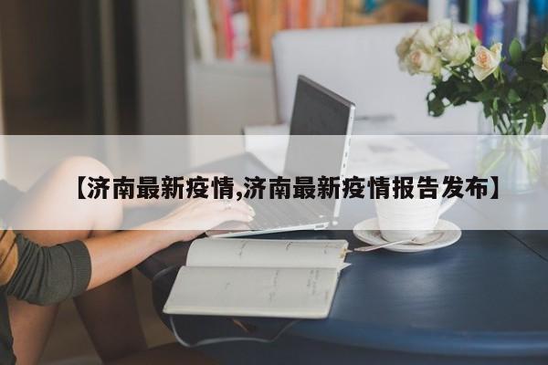 【济南最新疫情,济南最新疫情报告发布】