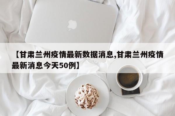 【甘肃兰州疫情最新数据消息,甘肃兰州疫情最新消息今天50例】
