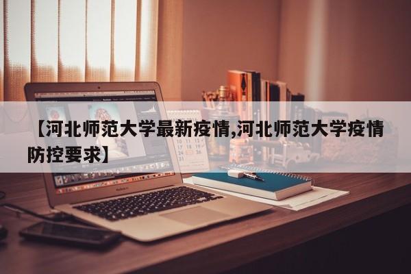 【河北师范大学最新疫情,河北师范大学疫情防控要求】