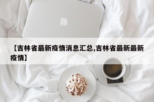 【吉林省最新疫情消息汇总,吉林省最新最新疫情】