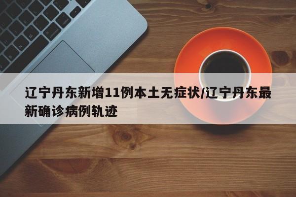 辽宁丹东新增11例本土无症状/辽宁丹东最新确诊病例轨迹