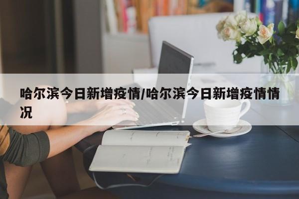 哈尔滨今日新增疫情/哈尔滨今日新增疫情情况