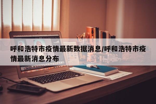呼和浩特市疫情最新数据消息/呼和浩特市疫情最新消息分布