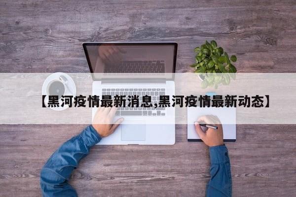 【黑河疫情最新消息,黑河疫情最新动态】