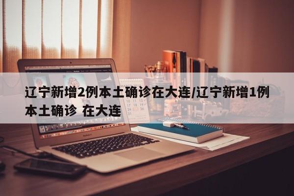 辽宁新增2例本土确诊在大连/辽宁新增1例本土确诊 在大连
