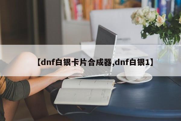 【dnf白银卡片合成器,dnf白银1】
