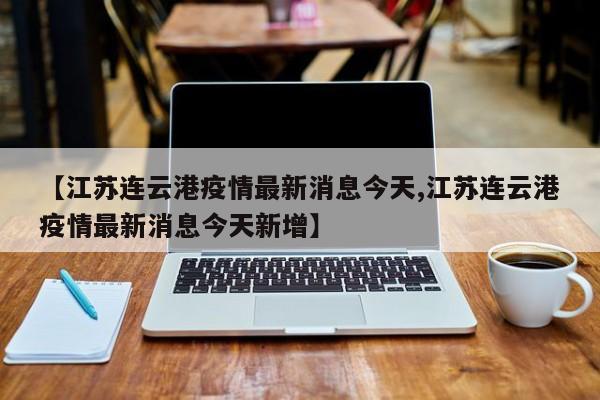 【江苏连云港疫情最新消息今天,江苏连云港疫情最新消息今天新增】