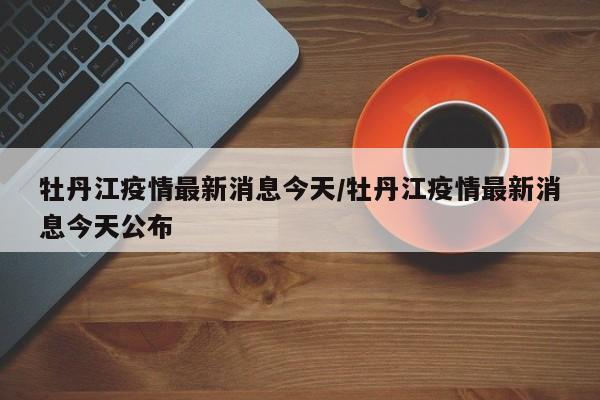 牡丹江疫情最新消息今天/牡丹江疫情最新消息今天公布