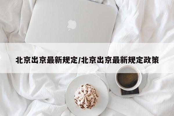 北京出京最新规定/北京出京最新规定政策