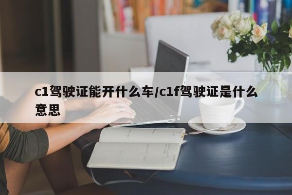 c1驾驶证能开什么车/c1f驾驶证是什么意思