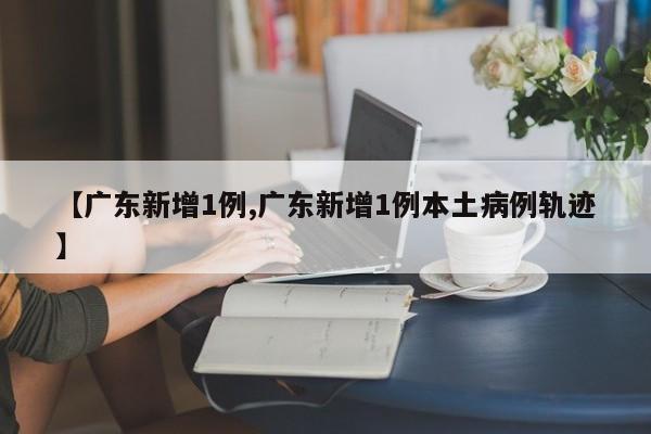 【广东新增1例,广东新增1例本土病例轨迹】